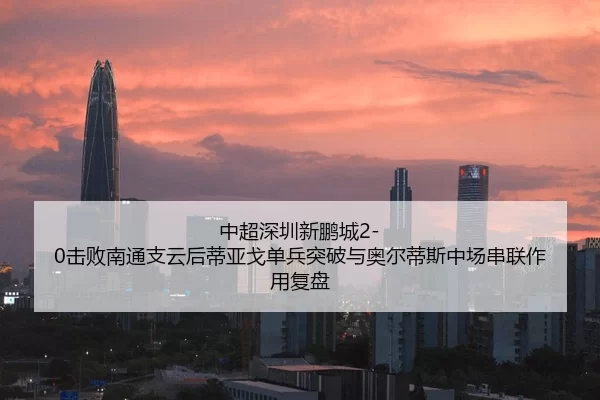 中超深圳新鹏城2-0击败南通支云后蒂亚戈单兵突破与奥尔蒂斯中场串联作用复盘