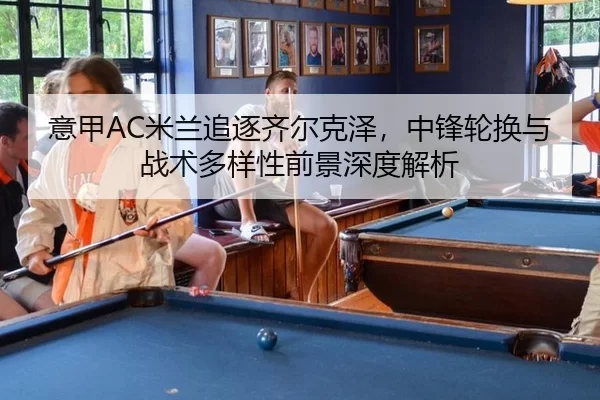 意甲AC米兰追逐齐尔克泽，中锋轮换与战术多样性前景深度解析