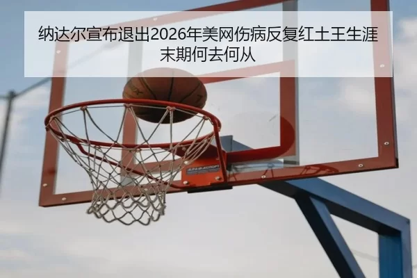 纳达尔宣布退出2026年美网伤病反复红土王生涯末期何去何从