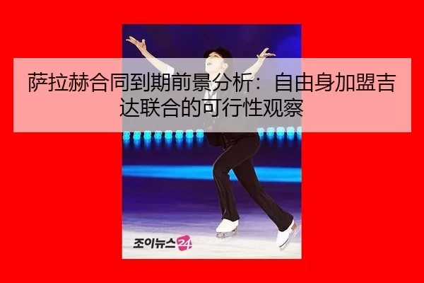 萨拉赫合同到期前景分析：自由身加盟吉达联合的可行性观察